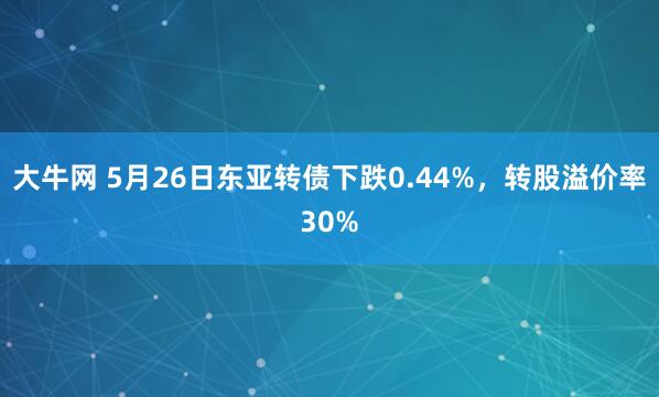 大牛网 5月26日东亚转债下跌0.44%，转股溢价率30%