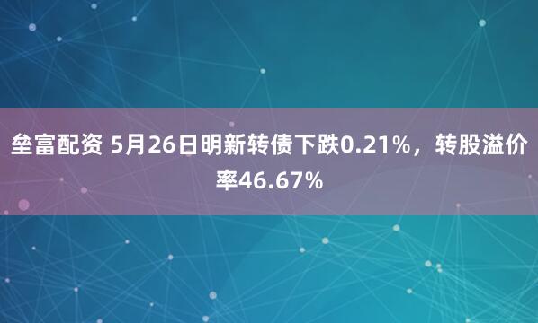 垒富配资 5月26日明新转债下跌0.21%，转股溢价率46.67%