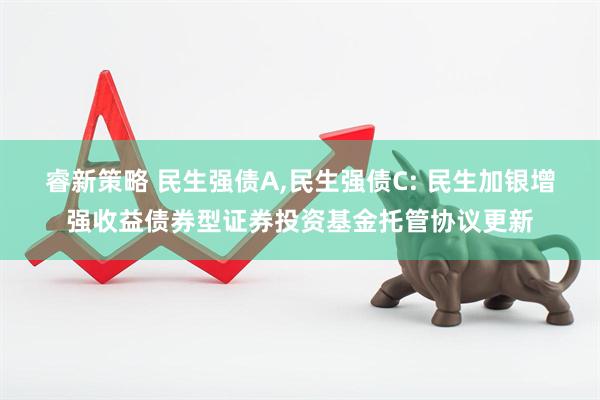 睿新策略 民生强债A,民生强债C: 民生加银增强收益债券型证券投资基金托管协议更新