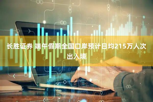 长胜证券 端午假期全国口岸预计日均215万人次出入境