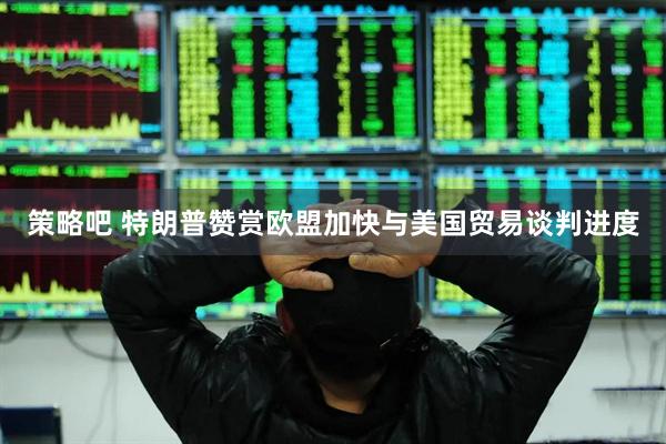 策略吧 特朗普赞赏欧盟加快与美国贸易谈判进度