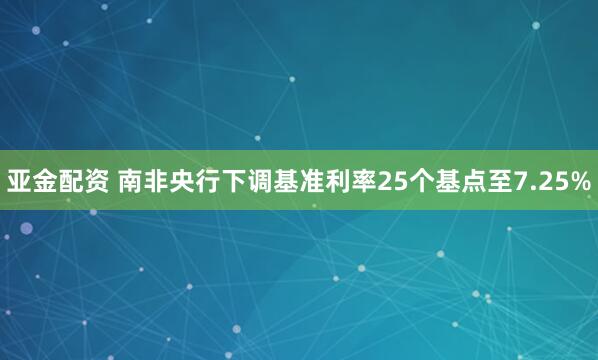亚金配资 南非央行下调基准利率25个基点至7.25%