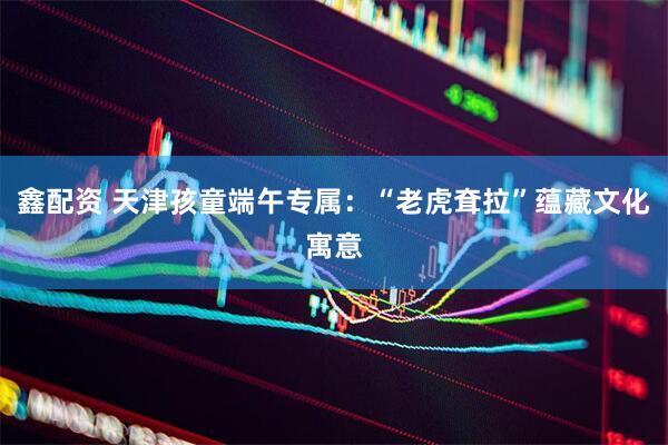 鑫配资 天津孩童端午专属：“老虎耷拉”蕴藏文化寓意