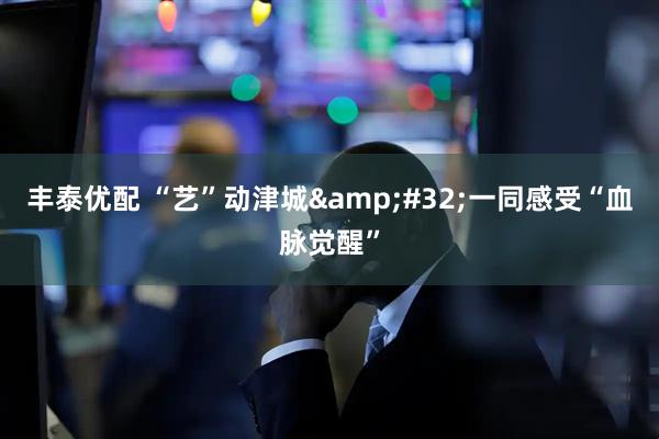 丰泰优配 “艺”动津城&#32;一同感受“血脉觉醒”
