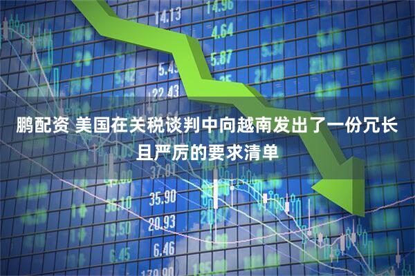 鹏配资 美国在关税谈判中向越南发出了一份冗长且严厉的要求清单