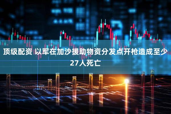 顶级配资 以军在加沙援助物资分发点开枪造成至少27人死亡
