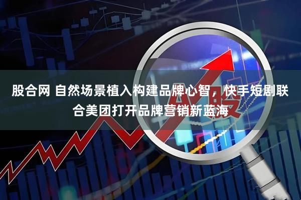 股合网 自然场景植入构建品牌心智，快手短剧联合美团打开品牌营销新蓝海