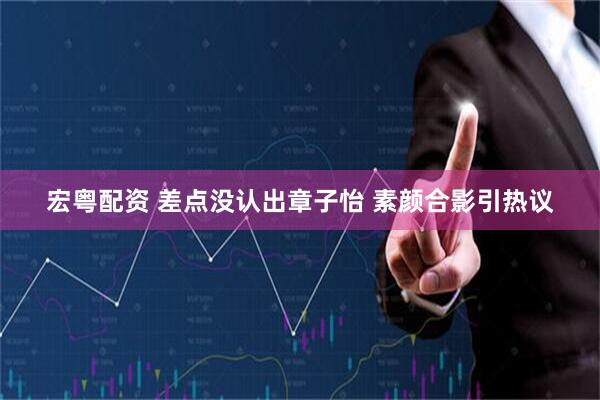 宏粤配资 差点没认出章子怡 素颜合影引热议