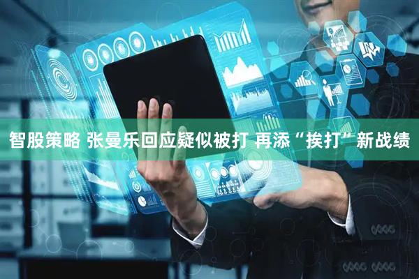 智股策略 张曼乐回应疑似被打 再添“挨打”新战绩