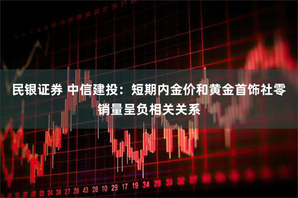 民银证券 中信建投：短期内金价和黄金首饰社零销量呈负相关关系