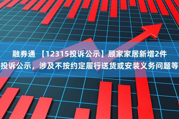 融券通 【12315投诉公示】顾家家居新增2件投诉公示，涉及不按约定履行送货或安装义务问题等
