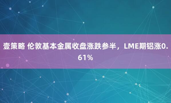 壹策略 伦敦基本金属收盘涨跌参半，LME期铝涨0.61%