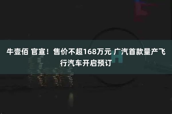 牛壹佰 官宣！售价不超168万元 广汽首款量产飞行汽车开启预订