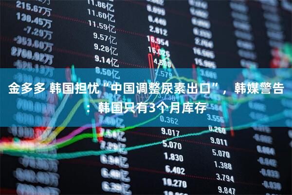 金多多 韩国担忧“中国调整尿素出口”，韩媒警告：韩国只有3个月库存