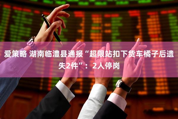 爱策略 湖南临澧县通报“超限站扣下货车橘子后遗失2件”：2人停岗