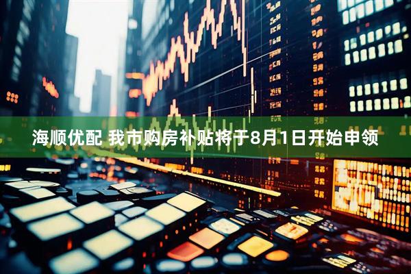 海顺优配 我市购房补贴将于8月1日开始申领