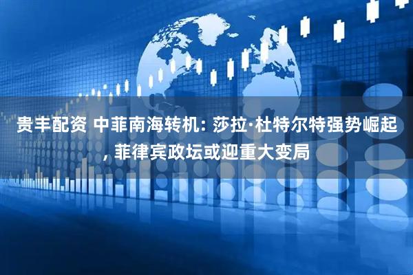 贵丰配资 中菲南海转机: 莎拉·杜特尔特强势崛起, 菲律宾政坛或迎重大变局