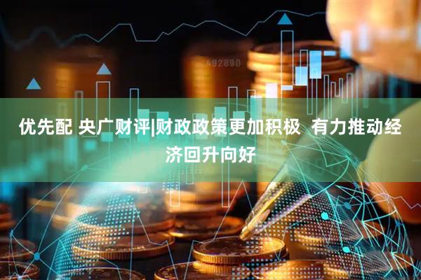优先配 央广财评|财政政策更加积极  有力推动经济回升向好