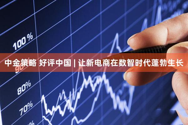 中金策略 好评中国 | 让新电商在数智时代蓬勃生长