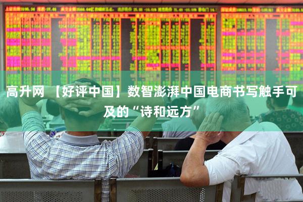 高升网 【好评中国】数智澎湃中国电商书写触手可及的“诗和远方”