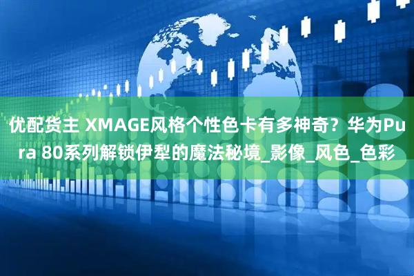 优配货主 XMAGE风格个性色卡有多神奇？华为Pura 80系列解锁伊犁的魔法秘境_影像_风色_色彩