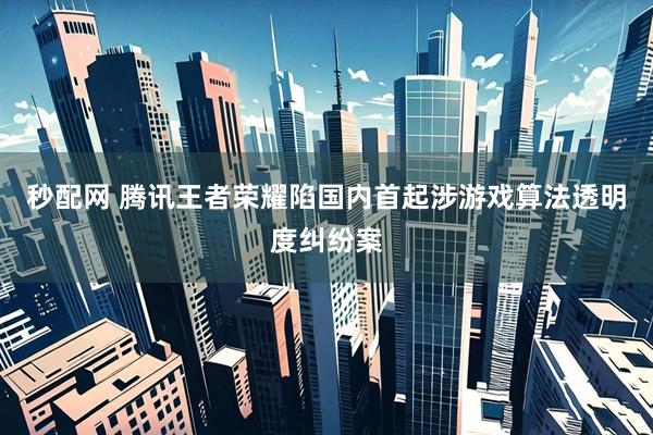 秒配网 腾讯王者荣耀陷国内首起涉游戏算法透明度纠纷案