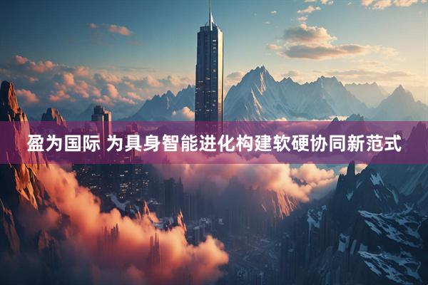 盈为国际 为具身智能进化构建软硬协同新范式