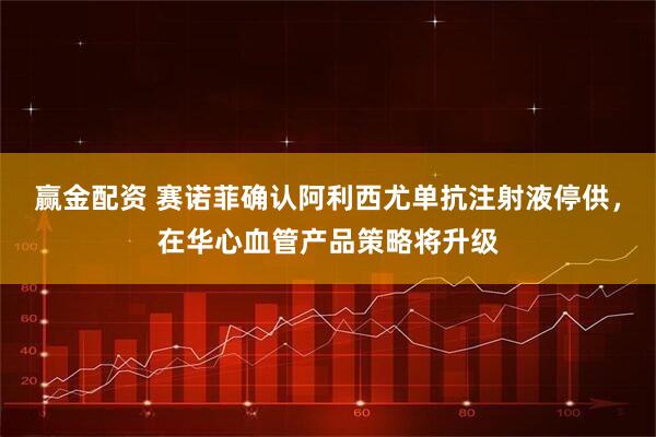 赢金配资 赛诺菲确认阿利西尤单抗注射液停供，在华心血管产品策略将升级