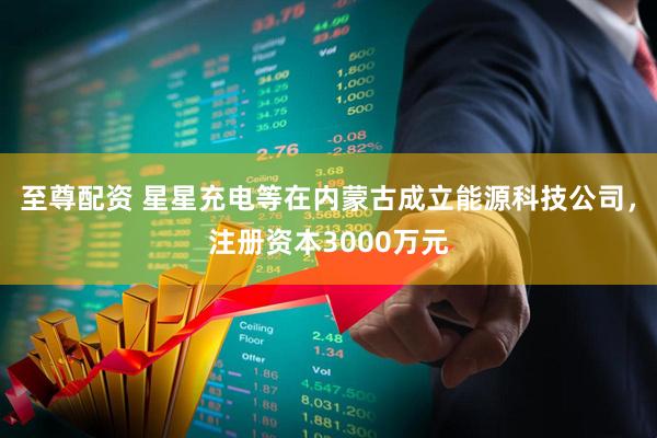 至尊配资 星星充电等在内蒙古成立能源科技公司，注册资本3000万元