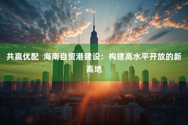 共赢优配  海南自贸港建设：构建高水平开放的新高地