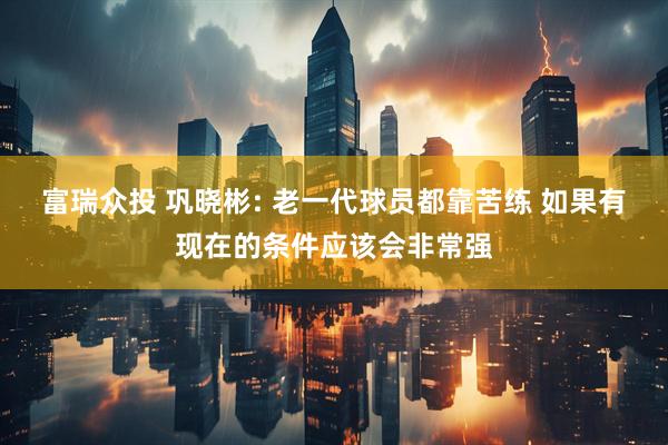富瑞众投 巩晓彬: 老一代球员都靠苦练 如果有现在的条件应该会非常强