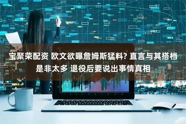 宝聚荣配资 欧文欲曝詹姆斯猛料? 直言与其搭档是非太多 退役后要说出事情真相