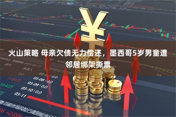 火山策略 母亲欠债无力偿还，墨西哥5岁男童遭邻居绑架撕票