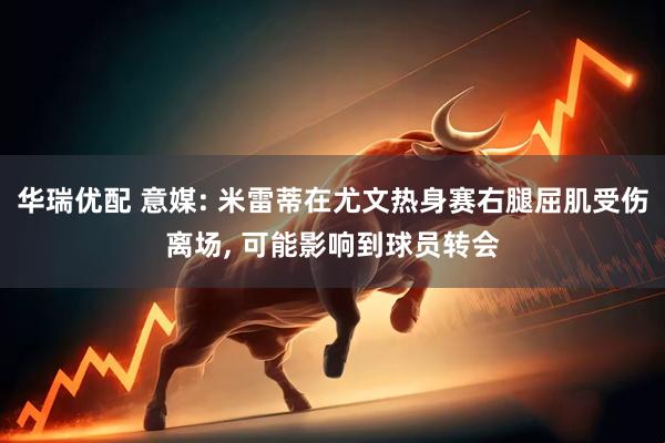 华瑞优配 意媒: 米雷蒂在尤文热身赛右腿屈肌受伤离场, 可能影响到球员转会