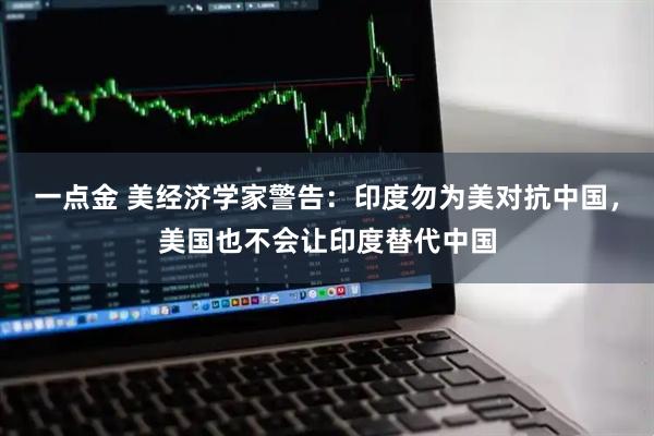一点金 美经济学家警告：印度勿为美对抗中国，美国也不会让印度替代中国