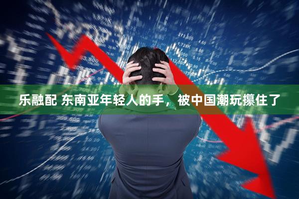 乐融配 东南亚年轻人的手，被中国潮玩攥住了