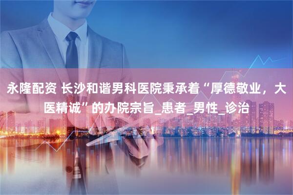永隆配资 长沙和谐男科医院秉承着“厚德敬业，大医精诚”的办院宗旨_患者_男性_诊治