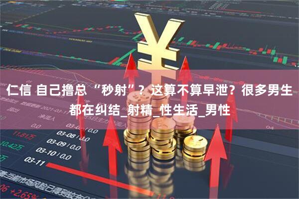 仁信 自己撸总 “秒射”？这算不算早泄？很多男生都在纠结_射精_性生活_男性