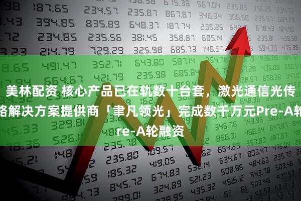 美林配资 核心产品已在轨数十台套，激光通信光传输链路解决方案提供商「聿凡领光」完成数千万元Pre-A轮融资