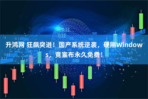 升鸿网 狂飙突进！国产系统逆袭，硬刚Windows，竟宣布永久免费！