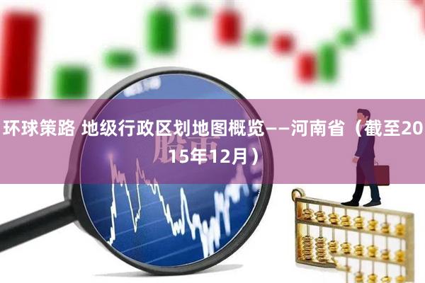 环球策路 地级行政区划地图概览——河南省（截至2015年12月）