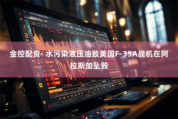 金控配资· 水污染液压油致美国F-35A战机在阿拉斯加坠毁