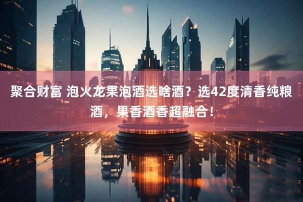 聚合财富 泡火龙果泡酒选啥酒？选42度清香纯粮酒，果香酒香超融合！