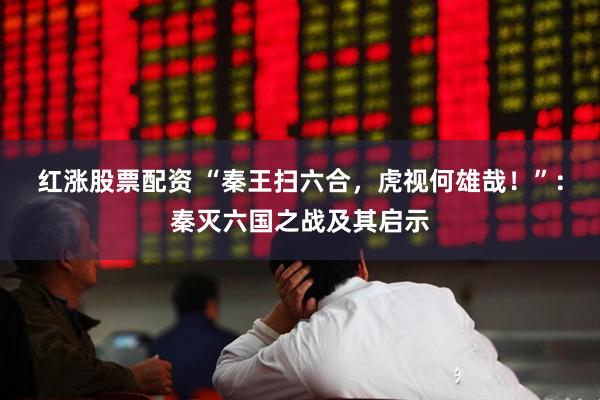 红涨股票配资 “秦王扫六合，虎视何雄哉！”：秦灭六国之战及其启示