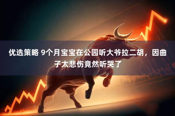 优选策略 9个月宝宝在公园听大爷拉二胡，因曲子太悲伤竟然听哭了