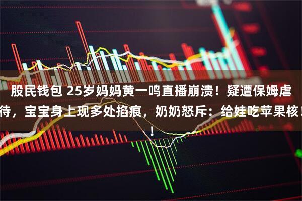 股民钱包 25岁妈妈黄一鸣直播崩溃！疑遭保姆虐待，宝宝身上现多处掐痕，奶奶怒斥：给娃吃苹果核！