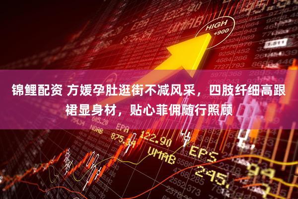 锦鲤配资 方媛孕肚逛街不减风采，四肢纤细高跟裙显身材，贴心菲佣随行照顾