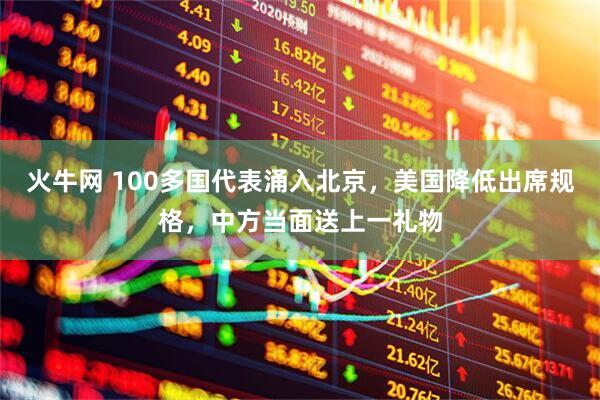 火牛网 100多国代表涌入北京，美国降低出席规格，中方当面送上一礼物