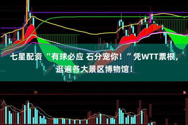 七星配资 “有球必应 石分宠你！”凭WTT票根，逛遍各大景区博物馆！