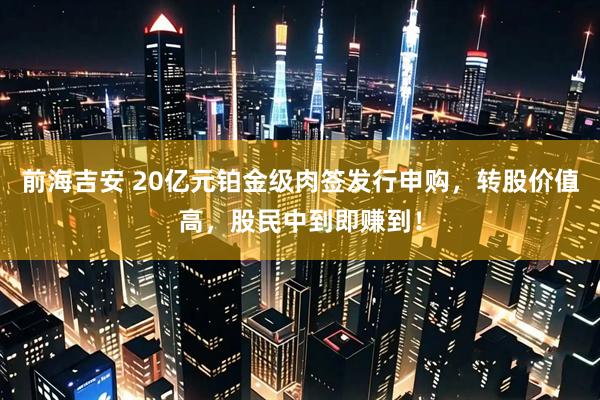 前海吉安 20亿元铂金级肉签发行申购，转股价值高，股民中到即赚到！